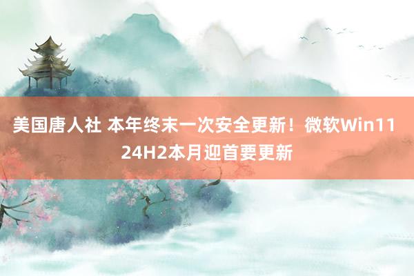 美国唐人社 本年终末一次安全更新！微软Win11 24H2本月迎首要更新