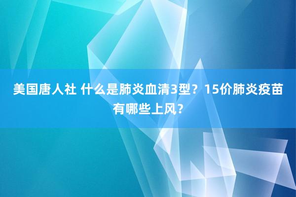 美国唐人社 什么是肺炎血清3型？15价肺炎疫苗有哪些上风？