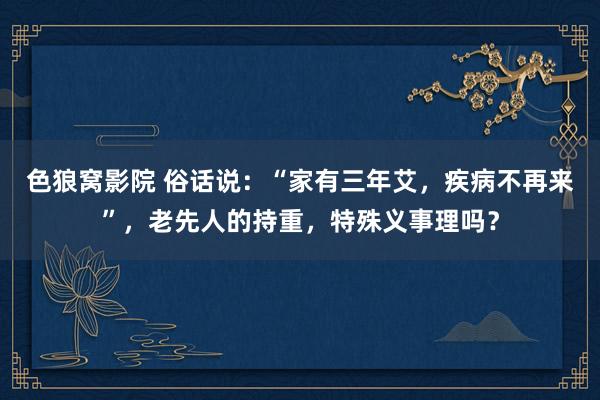 色狼窝影院 俗话说：“家有三年艾，疾病不再来”，老先人的持重，特殊义事理吗？