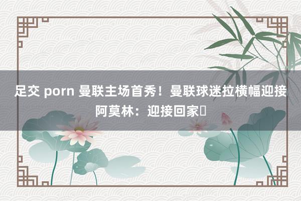 足交 porn 曼联主场首秀！曼联球迷拉横幅迎接阿莫林：迎接回家❤
