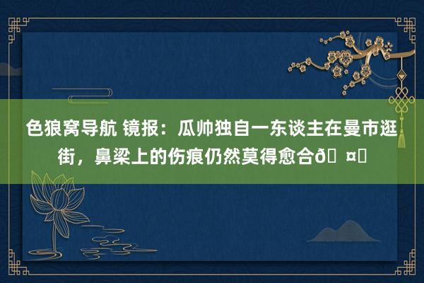 色狼窝导航 镜报：瓜帅独自一东谈主在曼市逛街，鼻梁上的伤痕仍然莫得愈合🤕