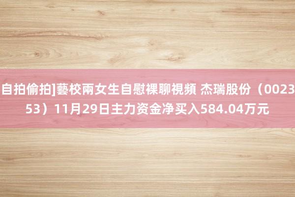自拍偷拍]藝校兩女生自慰裸聊視頻 杰瑞股份（002353）11月29日主力资金净买入584.04万元