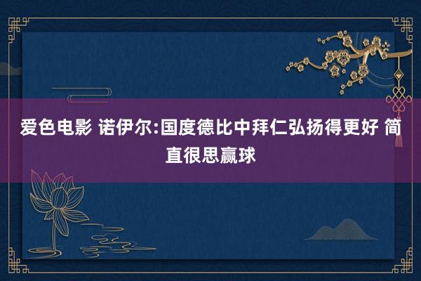 爱色电影 诺伊尔:国度德比中拜仁弘扬得更好 简直很思赢球