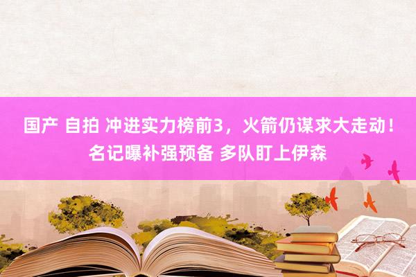 国产 自拍 冲进实力榜前3，火箭仍谋求大走动！名记曝补强预备 多队盯上伊森