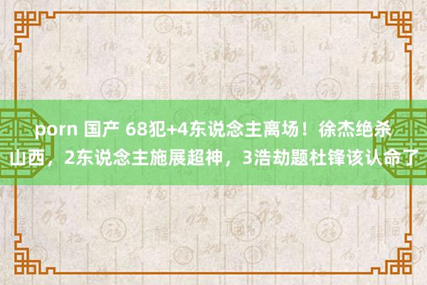 porn 国产 68犯+4东说念主离场！徐杰绝杀山西，2东说念主施展超神，3浩劫题杜锋该认命了