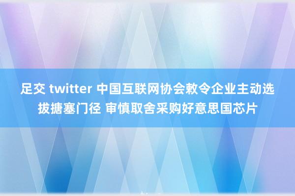 足交 twitter 中国互联网协会敕令企业主动选拔搪塞门径 审慎取舍采购好意思国芯片
