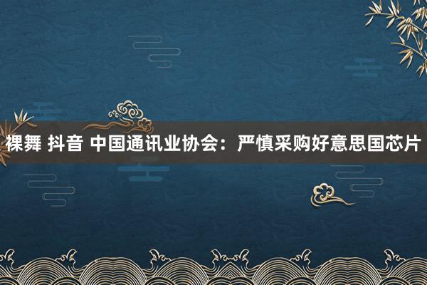 裸舞 抖音 中国通讯业协会：严慎采购好意思国芯片