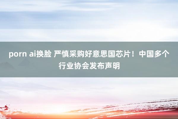porn ai换脸 严慎采购好意思国芯片！中国多个行业协会发布声明