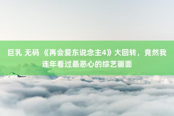 巨乳 无码 《再会爱东说念主4》大回转，竟然我连年看过最恶心的综艺画面