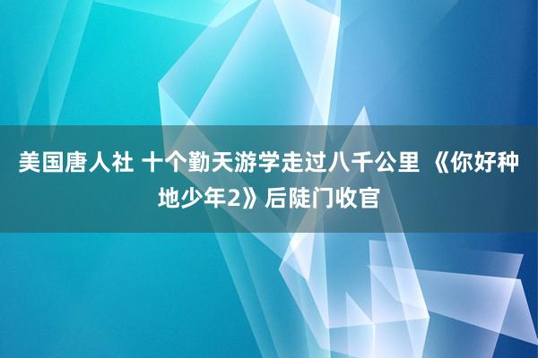 美国唐人社 十个勤天游学走过八千公里 《你好种地少年2》后陡门收官