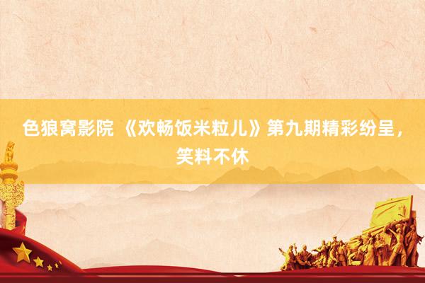 色狼窝影院 《欢畅饭米粒儿》第九期精彩纷呈，笑料不休