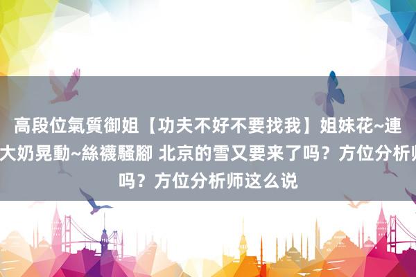高段位氣質御姐【功夫不好不要找我】姐妹花~連體絲襪~大奶晃動~絲襪騷腳 北京的雪又要来了吗？方位分析师这么说