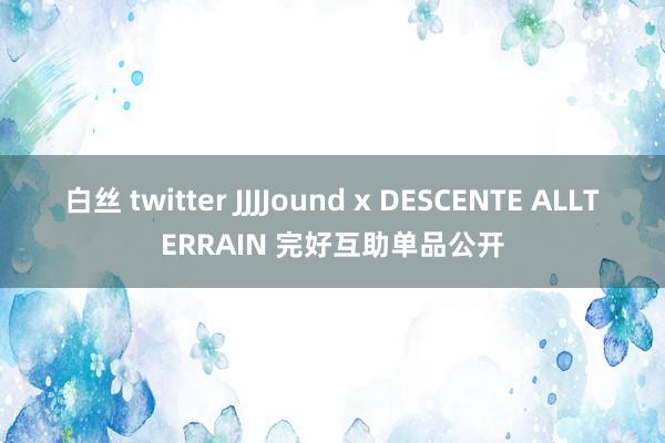 白丝 twitter JJJJound x DESCENTE ALLTERRAIN 完好互助单品公开