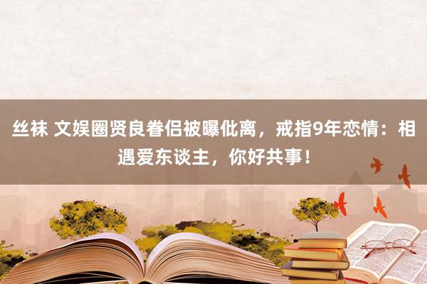 丝袜 文娱圈贤良眷侣被曝仳离，戒指9年恋情：相遇爱东谈主，你好共事！
