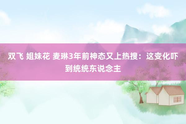 双飞 姐妹花 麦琳3年前神态又上热搜：这变化吓到统统东说念主