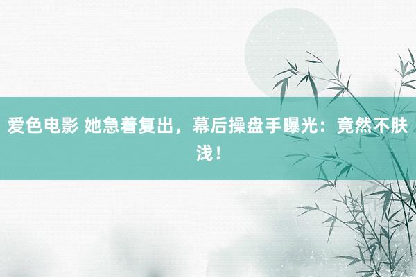 爱色电影 她急着复出，幕后操盘手曝光：竟然不肤浅！