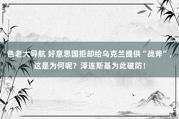 色老大导航 好意思国拒却给乌克兰提供“战斧”，这是为何呢？泽连斯基为此破防！