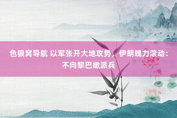 色狼窝导航 以军张开大地攻势，伊朗魄力滚动：不向黎巴嫩派兵