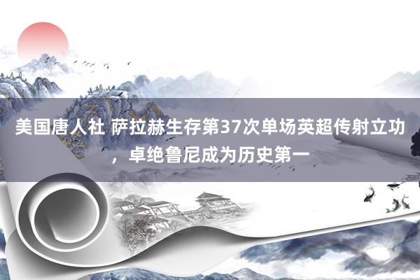 美国唐人社 萨拉赫生存第37次单场英超传射立功，卓绝鲁尼成为历史第一