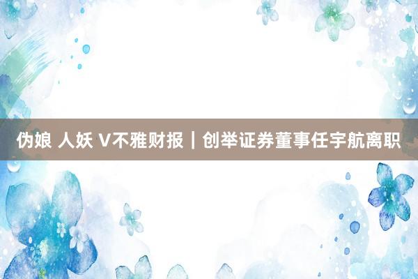 伪娘 人妖 V不雅财报｜创举证券董事任宇航离职