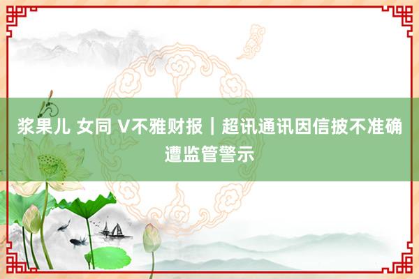 浆果儿 女同 V不雅财报｜超讯通讯因信披不准确遭监管警示