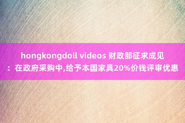 hongkongdoll videos 财政部征求成见：在政府采购中，给予本国家具20%价钱评审优惠