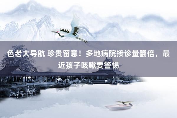 色老大导航 珍贵留意！多地病院接诊量翻倍，最近孩子咳嗽要警惕