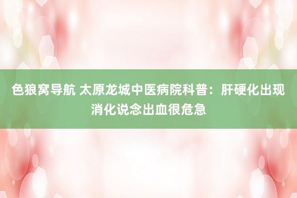 色狼窝导航 太原龙城中医病院科普：肝硬化出现消化说念出血很危急