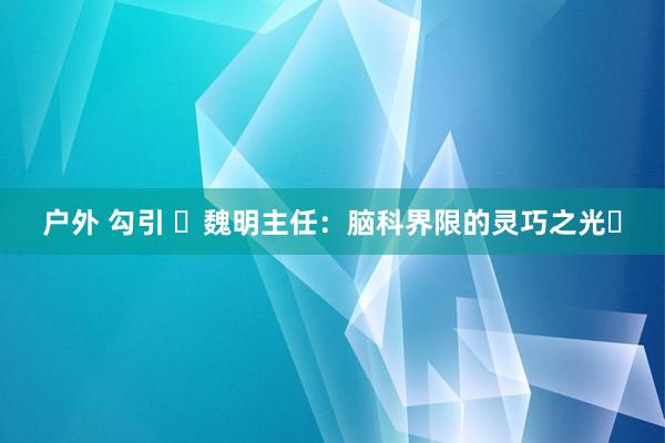 户外 勾引 ‌魏明主任：脑科界限的灵巧之光‌