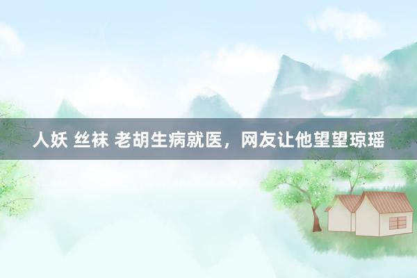 人妖 丝袜 老胡生病就医，网友让他望望琼瑶