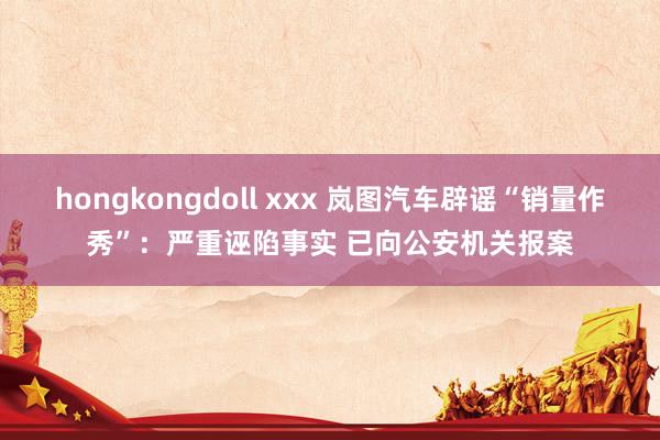 hongkongdoll xxx 岚图汽车辟谣“销量作秀”：严重诬陷事实 已向公安机关报案