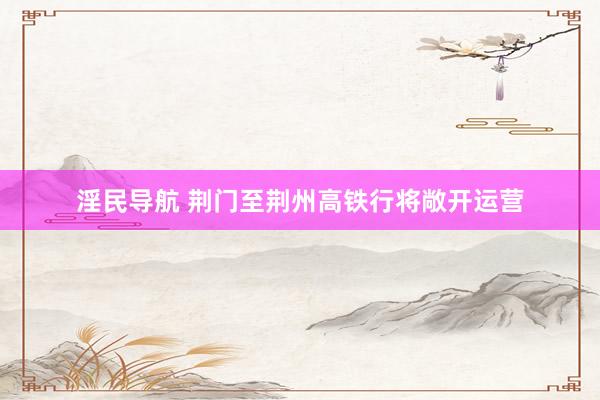 淫民导航 荆门至荆州高铁行将敞开运营
