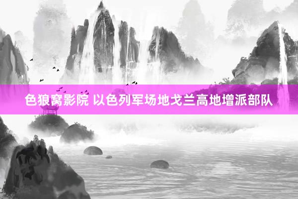色狼窝影院 以色列军场地戈兰高地增派部队