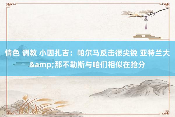 情色 调教 小因扎吉：帕尔马反击很尖锐 亚特兰大&那不勒斯与咱们相似在抢分