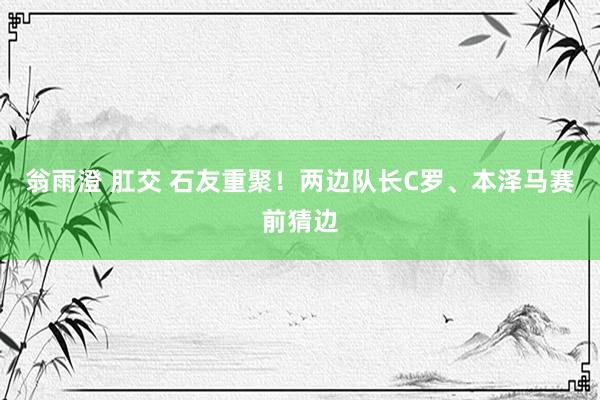 翁雨澄 肛交 石友重聚!两边队长C罗、本泽马赛前猜边