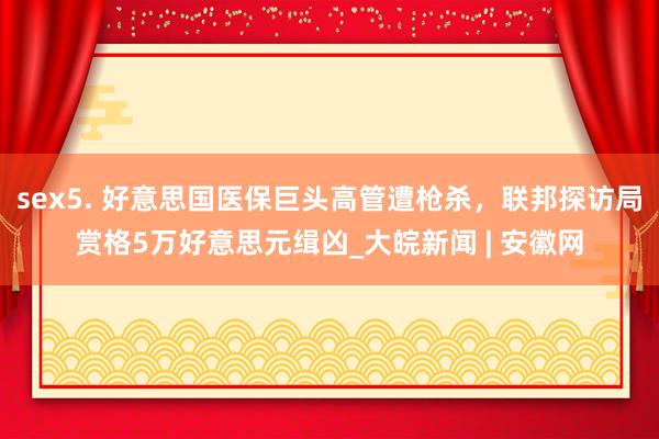 sex5. 好意思国医保巨头高管遭枪杀，联邦探访局赏格5万好意思元缉凶_大皖新闻 | 安徽网