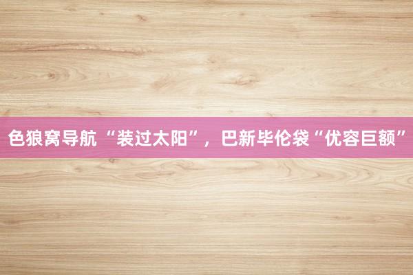 色狼窝导航 “装过太阳”，巴新毕伦袋“优容巨额”