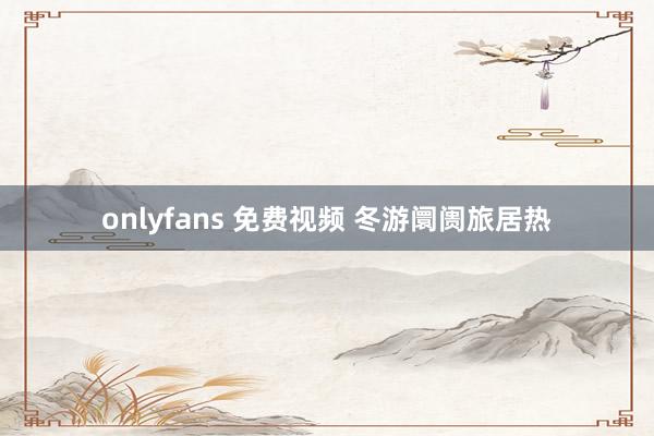 onlyfans 免费视频 冬游阛阓旅居热