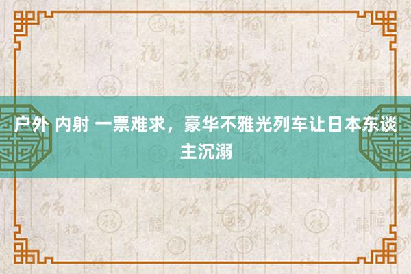 户外 内射 一票难求，豪华不雅光列车让日本东谈主沉溺