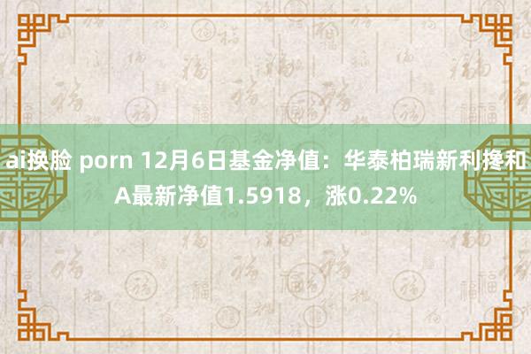 ai换脸 porn 12月6日基金净值：华泰柏瑞新利搀和A最新净值1.5918，涨0.22%