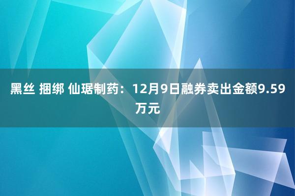 黑丝 捆绑 仙琚制药：12月9日融券卖出金额9.59万元