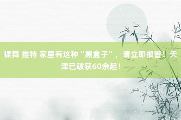 裸舞 推特 家里有这种“黑盒子”，请立即报警！天津已破获60余起！