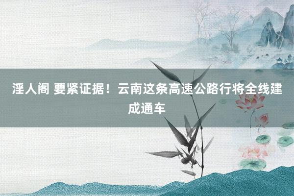 淫人阁 要紧证据！云南这条高速公路行将全线建成通车
