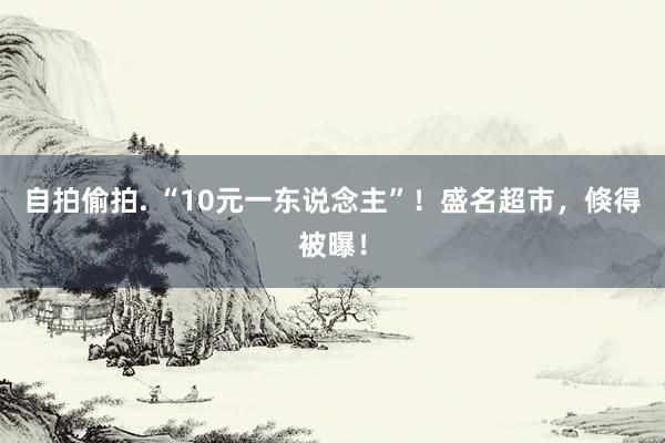自拍偷拍. “10元一东说念主”！盛名超市，倏得被曝！