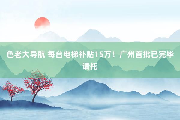 色老大导航 每台电梯补贴15万！广州首批已完毕请托
