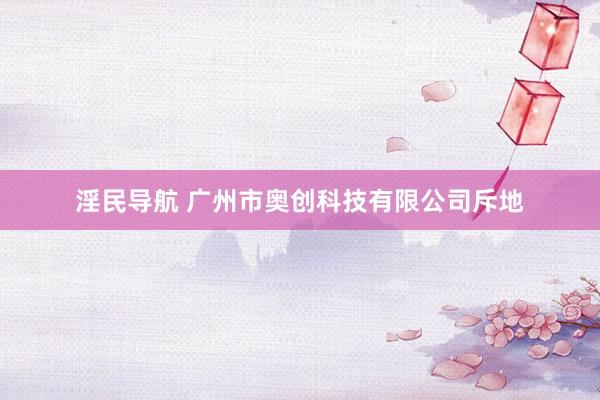 淫民导航 广州市奥创科技有限公司斥地
