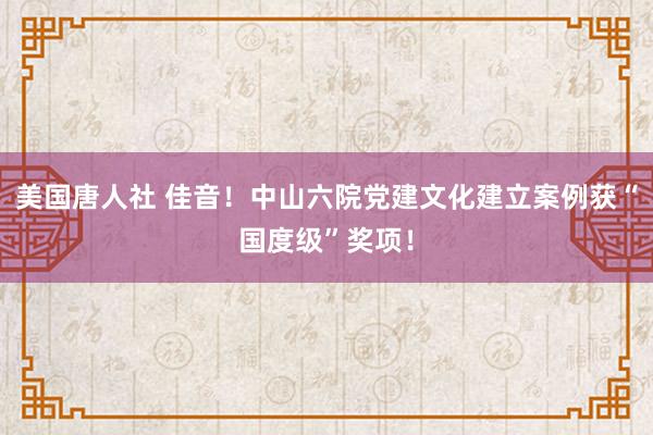 美国唐人社 佳音！中山六院党建文化建立案例获“国度级”奖项！