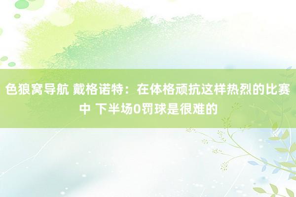 色狼窝导航 戴格诺特：在体格顽抗这样热烈的比赛中 下半场0罚球是很难的