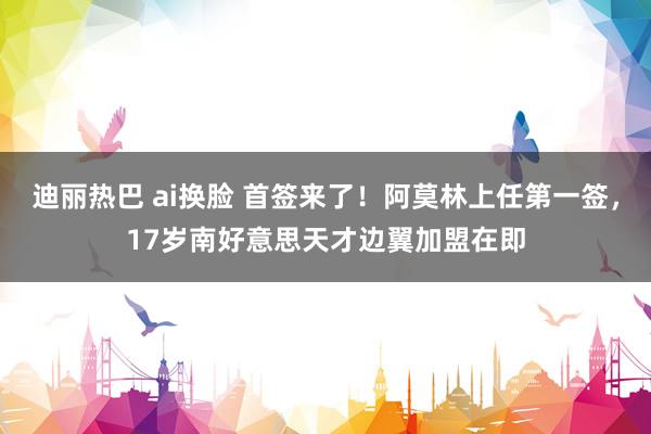 迪丽热巴 ai换脸 首签来了！阿莫林上任第一签，17岁南好意思天才边翼加盟在即