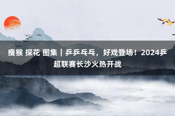 瘦猴 探花 图集｜乒乒乓乓，好戏登场！2024乒超联赛长沙火热开战
